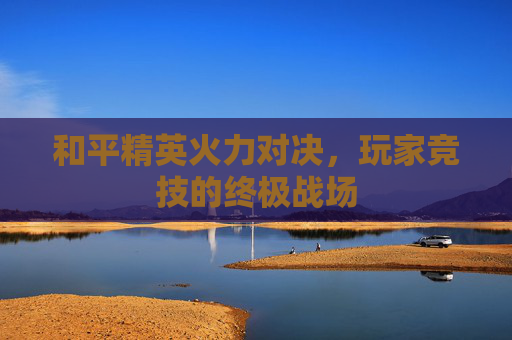 和平精英火力对决，玩家竞技的终极战场