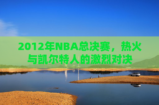 2012年NBA总决赛，热火与凯尔特人的激烈对决