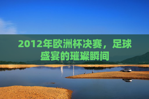 2012年欧洲杯决赛，足球盛宴的璀璨瞬间