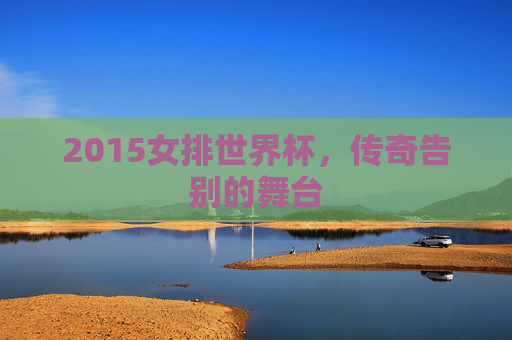 2015女排世界杯，传奇告别的舞台