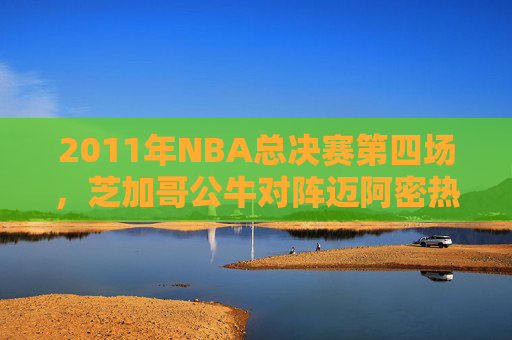2011年NBA总决赛第四场，芝加哥公牛对阵迈阿密热火的较量