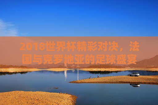 2018世界杯精彩对决，法国与克罗地亚的足球盛宴