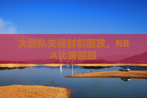 火箭队关键时刻回放，NBA比赛回顾