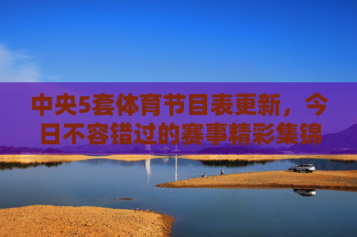 中央5套体育节目表更新，今日不容错过的赛事精彩集锦