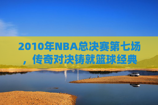 2010年NBA总决赛第七场，传奇对决铸就篮球经典