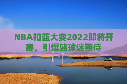 NBA扣篮大赛2022即将开赛，引爆篮球迷期待