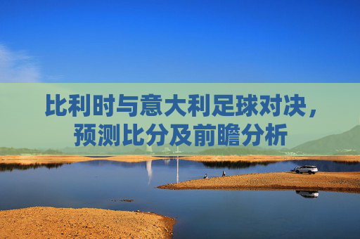 比利时与意大利足球对决，预测比分及前瞻分析