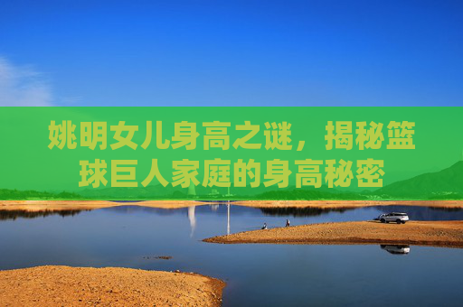 姚明女儿身高之谜，揭秘篮球巨人家庭的身高秘密