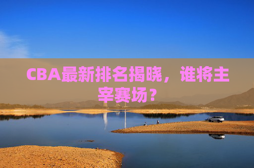 CBA最新排名揭晓，谁将主宰赛场？