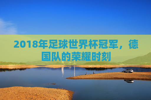 2018年足球世界杯冠军，德国队的荣耀时刻