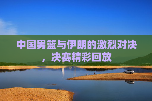 中国男篮与伊朗的激烈对决，决赛精彩回放
