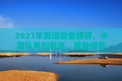 2021年奥运会金牌榜，中国队再创新高，荣登榜首