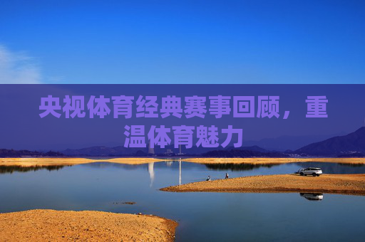 央视体育经典赛事回顾，重温体育魅力
