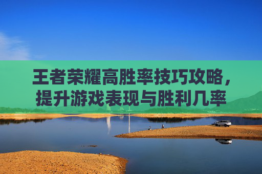 王者荣耀高胜率技巧攻略，提升游戏表现与胜利几率