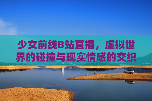 少女前线B站直播，虚拟世界的碰撞与现实情感的交织