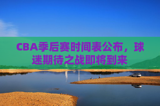 CBA季后赛时间表公布，球迷期待之战即将到来