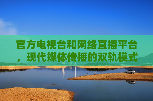 官方电视台和网络直播平台，现代媒体传播的双轨模式