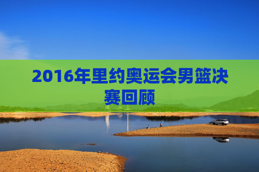 2016年里约奥运会男篮决赛回顾
