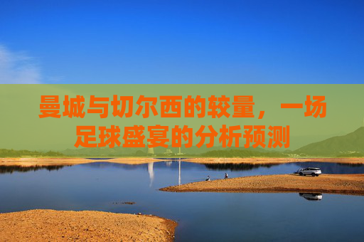 曼城与切尔西的较量，一场足球盛宴的分析预测