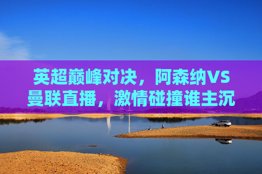 英超巅峰对决，阿森纳VS曼联直播，激情碰撞谁主沉浮？