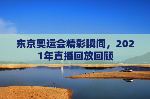 东京奥运会精彩瞬间，2021年直播回放回顾