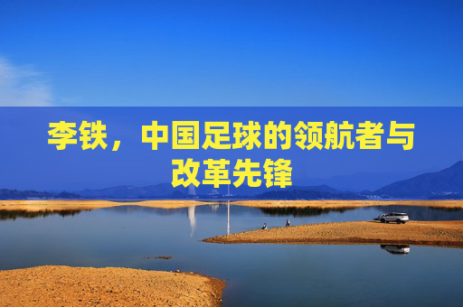 李铁，中国足球的领航者与改革先锋