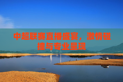 中超联赛直播盛宴，激情碰撞与专业呈现