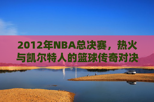 2012年NBA总决赛，热火与凯尔特人的篮球传奇对决