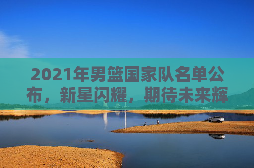 2021年男篮国家队名单公布，新星闪耀，期待未来辉煌