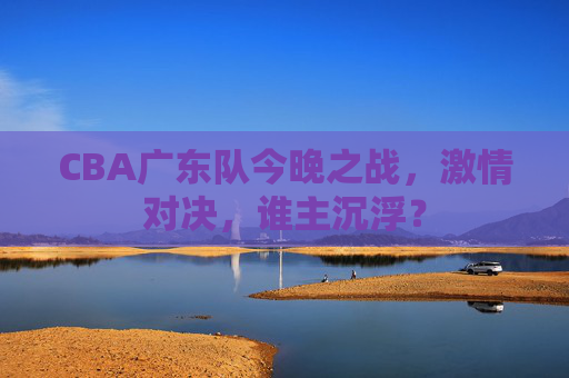 CBA广东队今晚之战，激情对决，谁主沉浮？