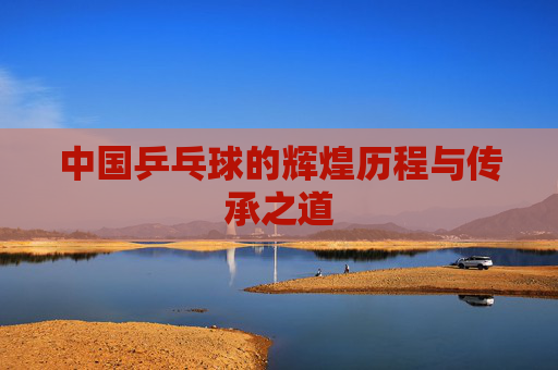 中国乒乓球的辉煌历程与传承之道
