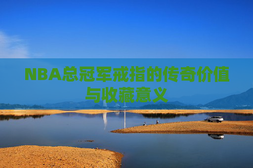 NBA总冠军戒指的传奇价值与收藏意义