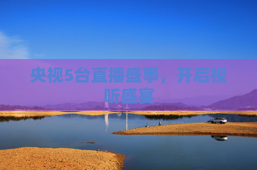 央视5台直播盛事，开启视听盛宴