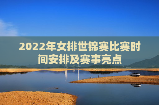 2022年女排世锦赛比赛时间安排及赛事亮点