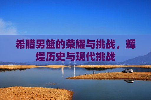 希腊男篮的荣耀与挑战，辉煌历史与现代挑战