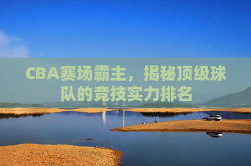 CBA赛场霸主，揭秘顶级球队的竞技实力排名