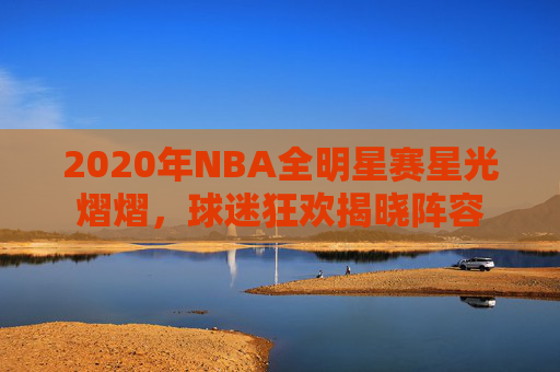 2020年NBA全明星赛星光熠熠，球迷狂欢揭晓阵容