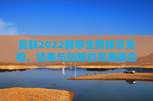 曼联2022赛季全新球衣亮相，经典与创新的完美融合