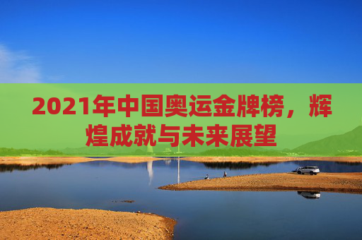 2021年中国奥运金牌榜，辉煌成就与未来展望