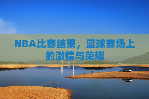 NBA比赛结果，篮球赛场上的激情与荣耀