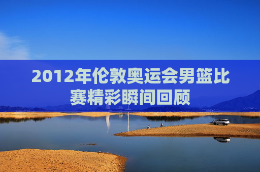 2012年伦敦奥运会男篮比赛精彩瞬间回顾