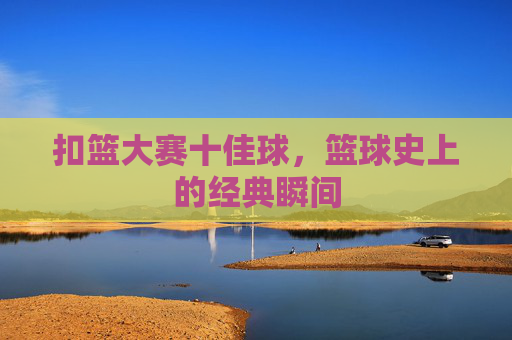 扣篮大赛十佳球，篮球史上的经典瞬间