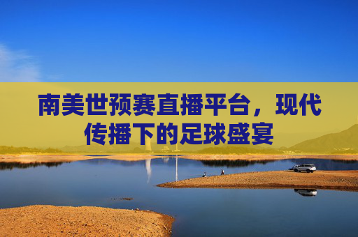 南美世预赛直播平台，现代传播下的足球盛宴
