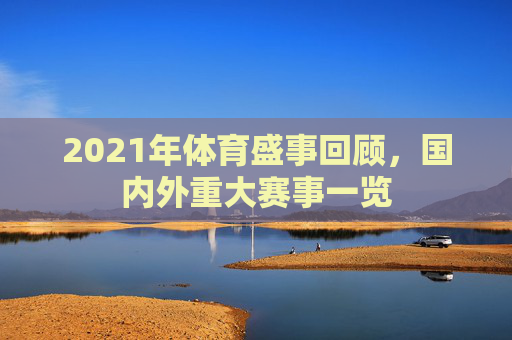 2021年体育盛事回顾，国内外重大赛事一览