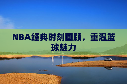 NBA经典时刻回顾，重温篮球魅力