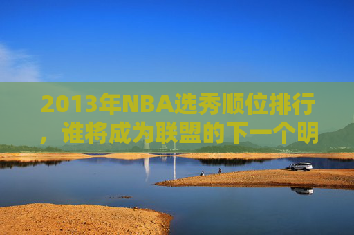 2013年NBA选秀顺位排行，谁将成为联盟的下一个明星？