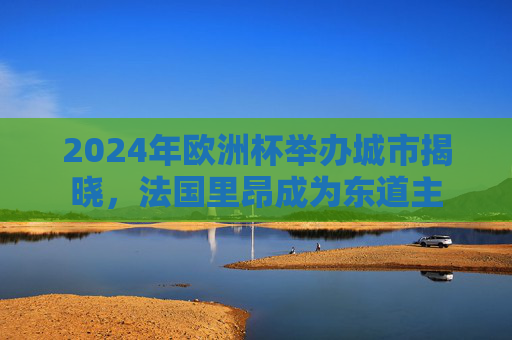2024年欧洲杯举办城市揭晓，法国里昂成为东道主