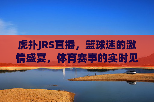 虎扑JRS直播，篮球迷的激情盛宴，体育赛事的实时见证
