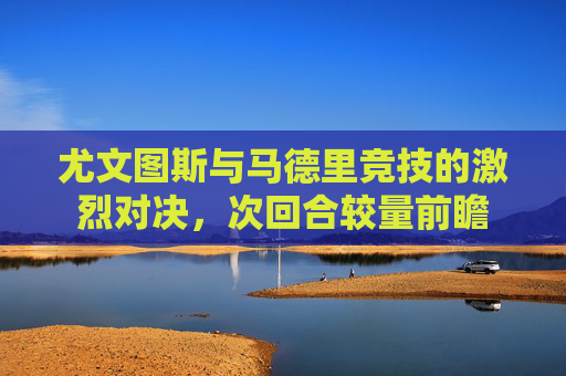 尤文图斯与马德里竞技的激烈对决，次回合较量前瞻