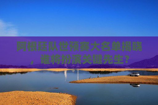 阿根廷队世预赛大名单揭晓，谁将扮演关键先生？